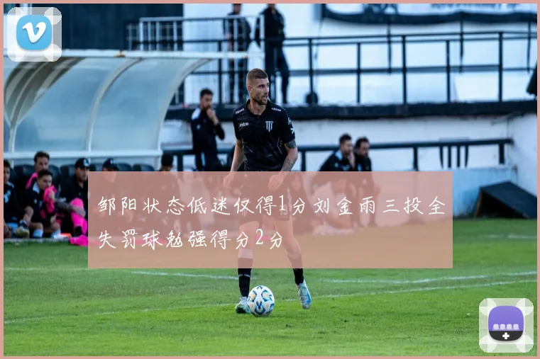 邹阳状态低迷仅得1分刘金雨三投全失罚球勉强得分2分