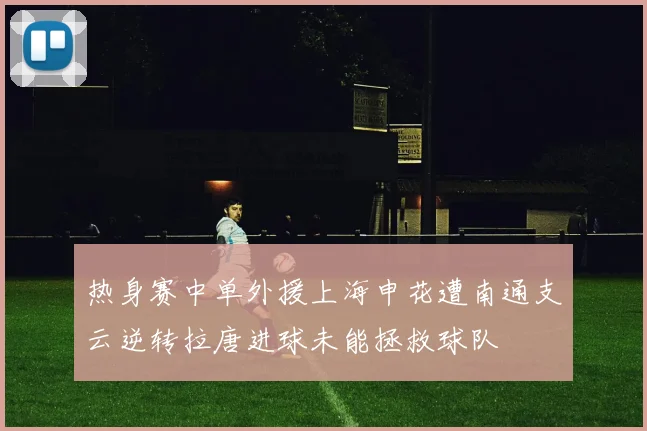 热身赛中单外援上海申花遭南通支云逆转拉唐进球未能拯救球队