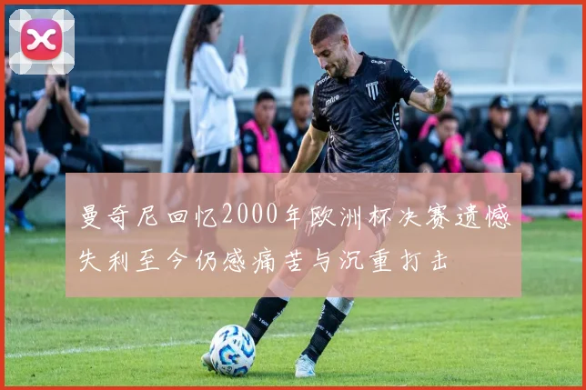 曼奇尼回忆2000年欧洲杯决赛遗憾失利至今仍感痛苦与沉重打击