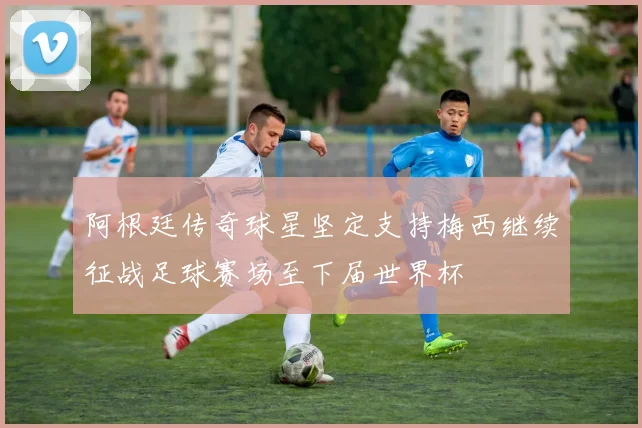 阿根廷传奇球星坚定支持梅西继续征战足球赛场至下届世界杯