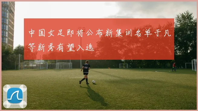 中国女足即将公布新集训名单于凡等新秀有望入选