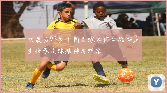 武磊为93岁中国足球名宿年维泗庆生传承足球精神与理念
