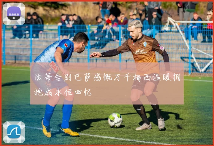 法蒂告别巴萨感慨万千梅西温暖拥抱成永恒回忆