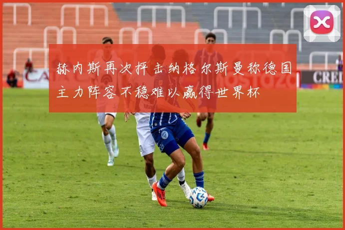 赫内斯再次抨击纳格尔斯曼称德国主力阵容不稳难以赢得世界杯