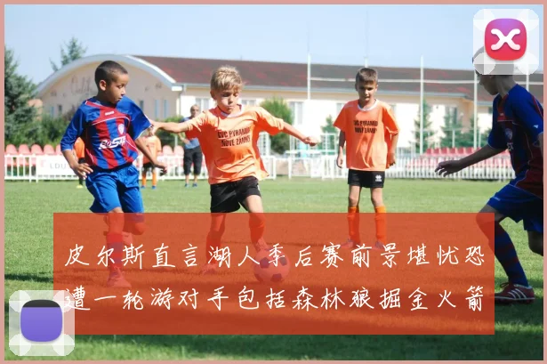 皮尔斯直言湖人季后赛前景堪忧恐遭一轮游对手包括森林狼掘金火箭