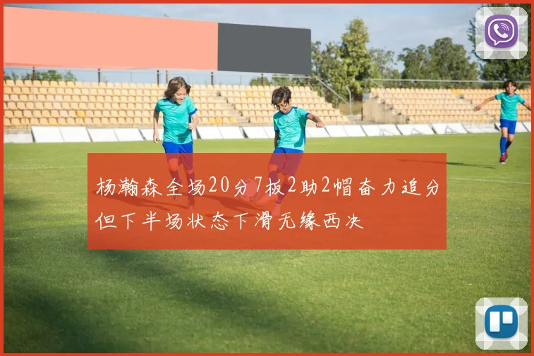 杨瀚森全场20分7板2助2帽奋力追分但下半场状态下滑无缘西决