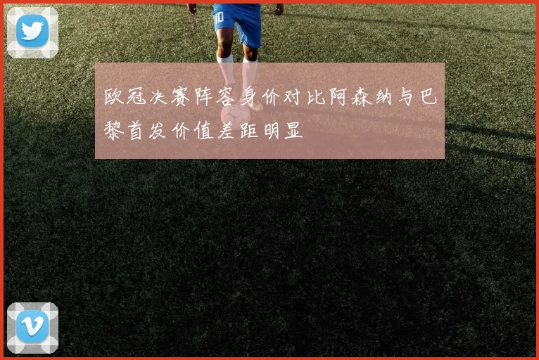欧冠决赛阵容身价对比阿森纳与巴黎首发价值差距明显