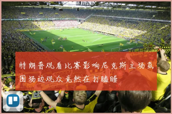 特朗普观看比赛影响尼克斯主场氛围场边观众竟然在打瞌睡