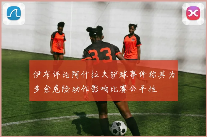 伊布评论阿什拉夫铲球事件称其为多余危险动作影响比赛公平性