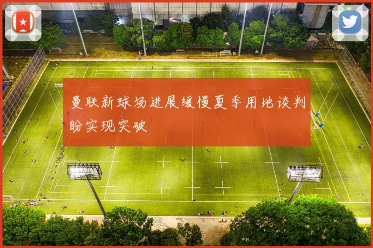 曼联新球场进展缓慢夏季用地谈判盼实现突破