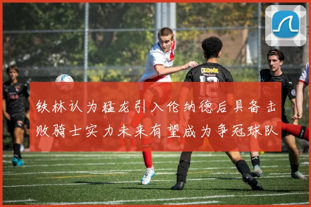铁林认为猛龙引入伦纳德后具备击败骑士实力未来有望成为争冠球队