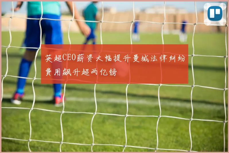 英超CEO薪资大幅提升曼城法律纠纷费用飙升超两亿镑
