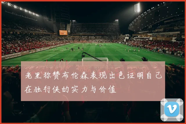 老里称赞布伦森表现出色证明自己在独行侠的实力与价值