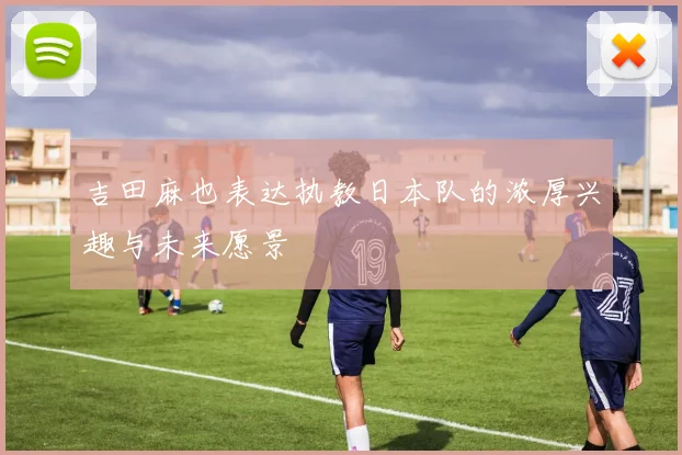 吉田麻也表达执教日本队的浓厚兴趣与未来愿景