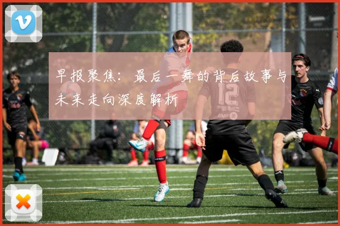 早报聚焦：最后一舞的背后故事与未来走向深度解析