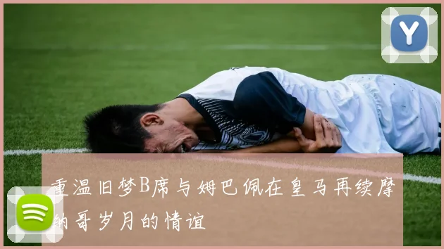 重温旧梦B席与姆巴佩在皇马再续摩纳哥岁月的情谊