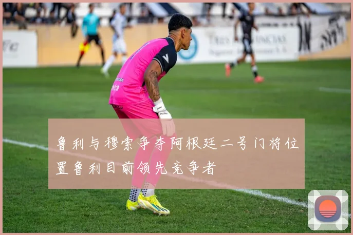 鲁利与穆索争夺阿根廷二号门将位置鲁利目前领先竞争者