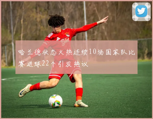 哈兰德状态火热连续10场国家队比赛进球22个引发热议