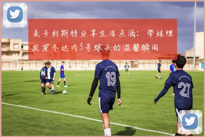 麦卡利斯特分享生活点滴：带娃理发穿齐达内5号球衣的温馨瞬间