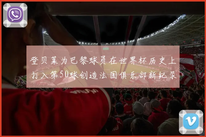 登贝莱为巴黎球员在世界杯历史上打入第50球创造法国俱乐部新纪录